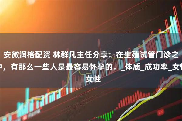 安微润格配资 林群凡主任分享：在生殖试管门诊之中，有那么一些人是最容易怀孕的。_体质_成功率_女性