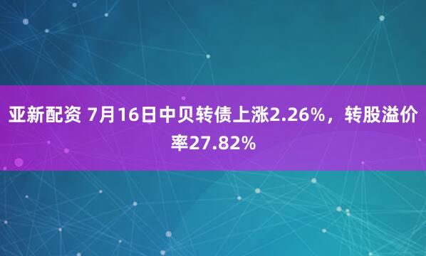 亚新配资 7月16日中贝转债上涨2.26%，转股溢价率27.82%