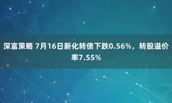 深富策略 7月16日新化转债下跌0.56%，转股溢价率7.55%