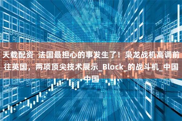 天载配资  法国最担心的事发生了！枭龙战机高调前往英国，两项顶尖技术展示_Block_的战斗机_中国