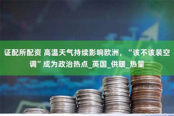 证配所配资 高温天气持续影响欧洲,“该不该装空调”成为政治热点_英国_供暖_热量
