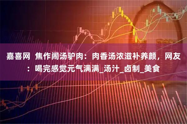 嘉喜网  焦作闹汤驴肉：肉香汤浓滋补养颜，网友：喝完感觉元气满满_汤汁_卤制_美食