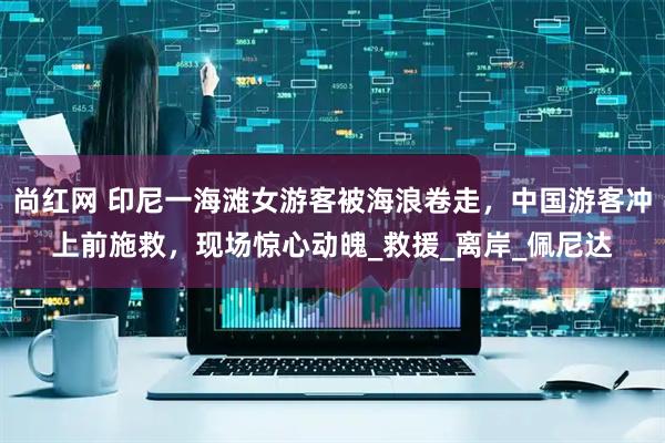 尚红网 印尼一海滩女游客被海浪卷走，中国游客冲上前施救，现场惊心动魄_救援_离岸_佩尼达