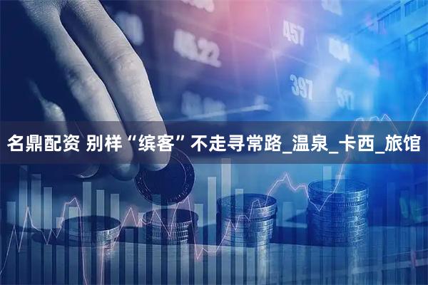 名鼎配资 别样“缤客”不走寻常路_温泉_卡西_旅馆