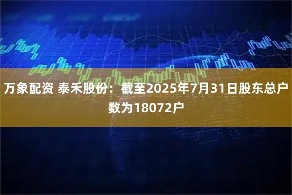 万象配资 泰禾股份：截至2025年7月31日股东总户数为18072户