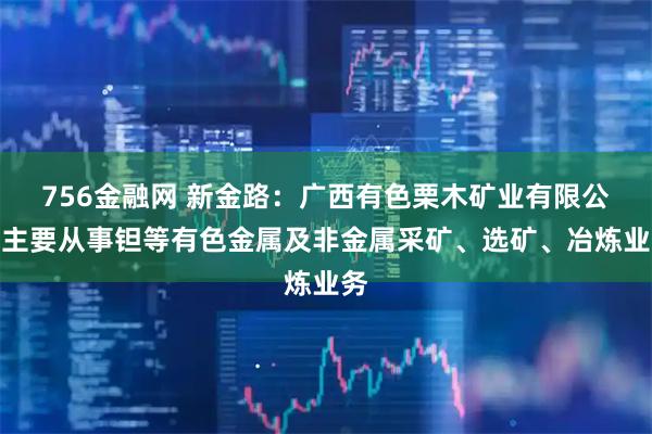 756金融网 新金路：广西有色栗木矿业有限公司主要从事钽等有色金属及非金属采矿、选矿、冶炼业务