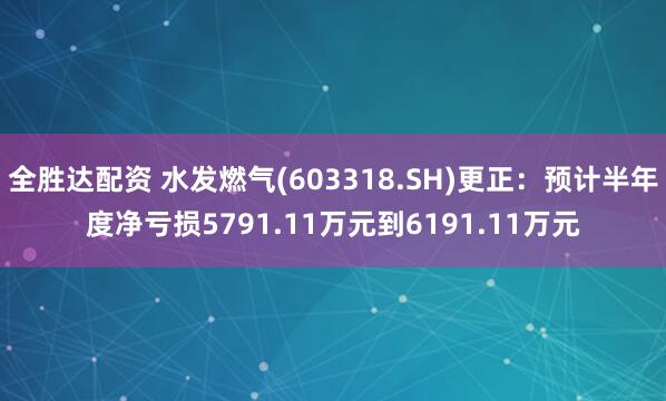 全胜达配资 水发燃气(603318.SH)更正:预计半年度净亏损5791.11万元到6191.11万元