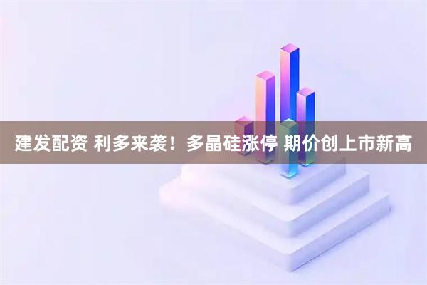 建发配资 利多来袭！多晶硅涨停 期价创上市新高