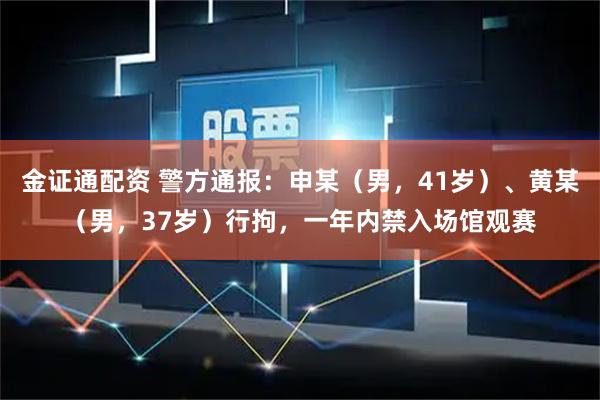 金证通配资 警方通报:申某(男,41岁)、黄某(男,37岁)行拘,一年内禁入场馆观赛