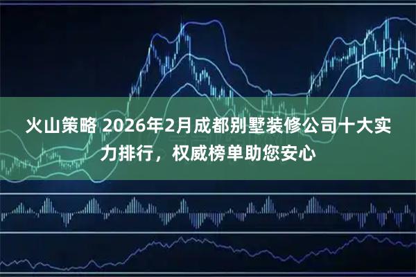 火山策略 2026年2月成都别墅装修公司十大实力排行，权威榜单助您安心