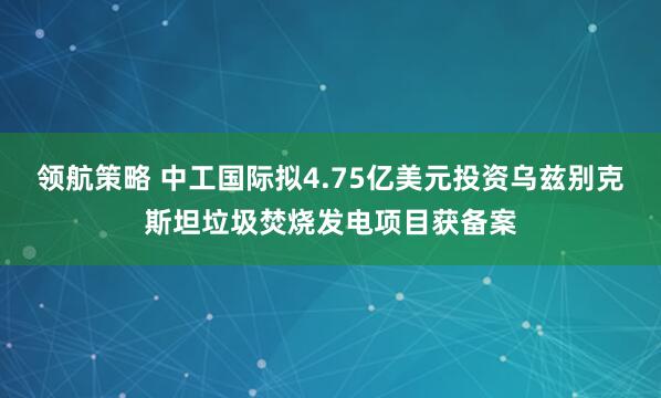 领航策略 中工国际拟4.75亿美元投资乌兹别克斯坦垃圾焚烧发电项目获备案