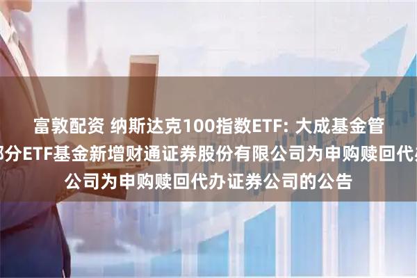 富敦配资 纳斯达克100指数ETF: 大成基金管理有限公司旗下部分ETF基金新增财通证券股份有限公司为申购赎回代办证券公司的公告