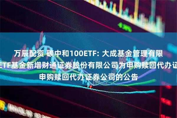 万辰配资 碳中和100ETF: 大成基金管理有限公司旗下部分ETF基金新增财通证券股份有限公司为申购赎回代办证券公司的公告