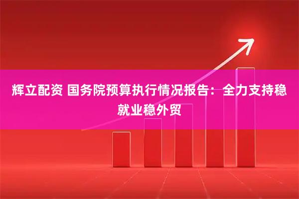 辉立配资 国务院预算执行情况报告：全力支持稳就业稳外贸