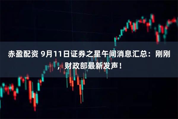 赤盈配资 9月11日证券之星午间消息汇总：刚刚，财政部最新发声！
