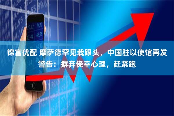 锦富优配 摩萨德罕见栽跟头,中国驻以使馆再发警告:摒弃侥幸心理,赶紧跑