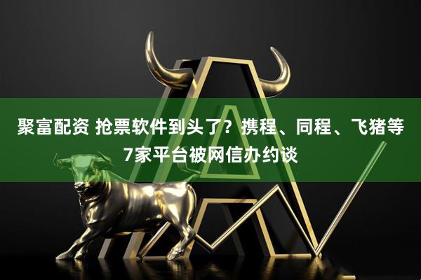 聚富配资 抢票软件到头了?携程、同程、飞猪等7家平台被网信办约谈