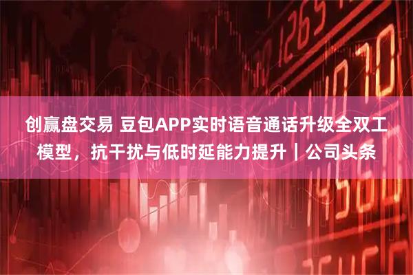 创赢盘交易 豆包APP实时语音通话升级全双工模型，抗干扰与低时延能力提升｜公司头条