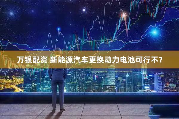 万银配资 新能源汽车更换动力电池可行不?