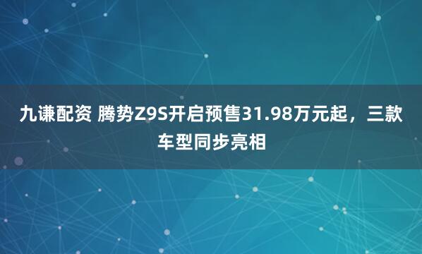九谦配资 腾势Z9S开启预售31.98万元起,三款车型同步亮相