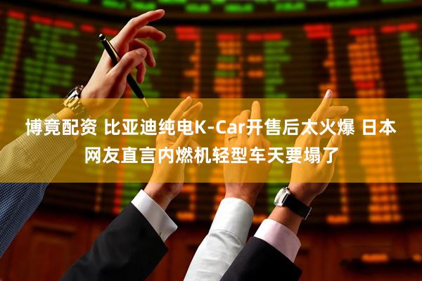 博竟配资 比亚迪纯电K-Car开售后太火爆 日本网友直言内燃机轻型车天要塌了